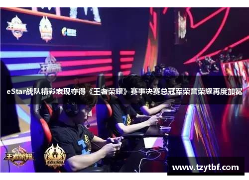 eStar战队精彩表现夺得《王者荣耀》赛事决赛总冠军荣誉荣耀再度加冕