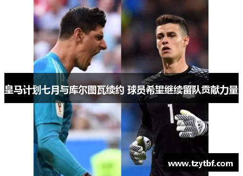 皇马计划七月与库尔图瓦续约 球员希望继续留队贡献力量