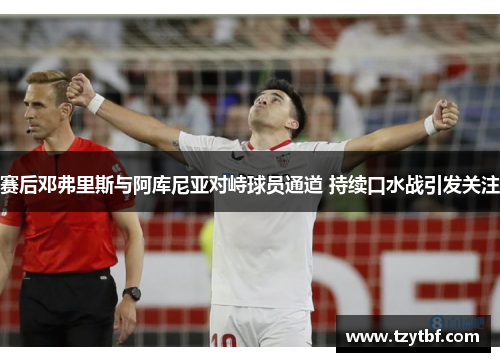 赛后邓弗里斯与阿库尼亚对峙球员通道 持续口水战引发关注